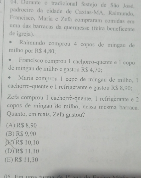 Durante o tradicional festejo de São José,
padroeiro da cidade de Caxias-MA, Raimundo,
Francisco, Maria e Zefa compraram comidas em
uma das barracas da quermesse (feira beneficente
de igreja).
Raimundo comprou 4 copos de mingau de
milho por R$ 4,80;
Francisco comprou 1 cachorro-quente e 1 copo
de mingau de milho e gastou R$ 4,70;
Maria comprou 1 copo de mingau de milho, 1
cachorro-quente e 1 refrigerante e gastou R$ 8,90;
Zefa comprou 1 cachorrò-quente, 1 refrigerante e 2
copos de mingau de milho, nessa mesma barraca.
Quanto, em reais, Zefa gastou?
(A) R$ 8,90
(B) R$ 9,90
(C) R$ 10,10
(D) R$ 11,10
(E) R$ 11,30
5 Em uma turma de 10