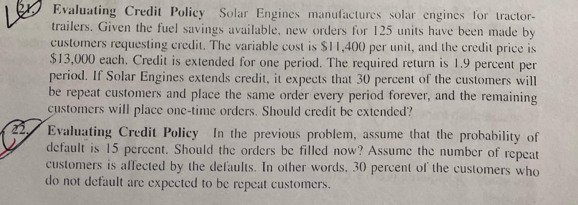 Evaluating Credit Policy Solar Engines manufactures solar engines for tractor- 
trailers. Given the fuel savings available, new orders for 125 units have been made by 
customers requesting credit. The variable cost is $11,400 per unit, and the credit price is
$13,000 each. Credit is extended for one period. The required return is 1.9 percent per 
period. If Solar Engines extends credit, it expects that 30 percent of the customers will 
be repeat customers and place the same order every period forever, and the remaining 
customers will place one-time orders. Should credit be extended? 
22. I Evaluating Credit Policy In the previous problem, assume that the probability of 
default is 15 percent. Should the orders be filled now? Assume the number of repeat 
customers is affected by the defaults. In other words, 30 percent of the customers who 
do not default are expected to be repeat customers.