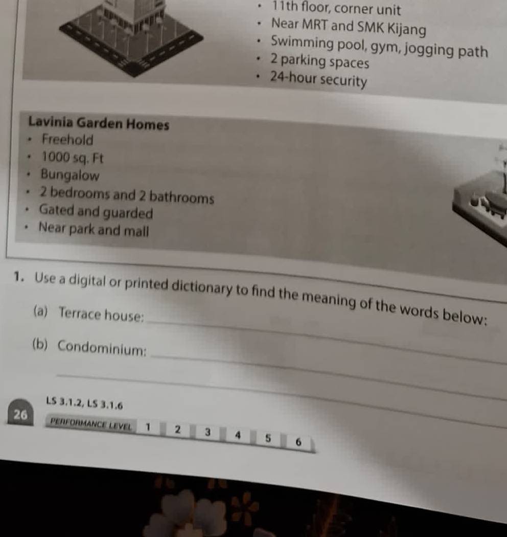 11th floor, corner unit 
Near MRT and SMK Kijang 
Swimming pool, gym, jogging path
2 parking spaces
24-hour security 
Lavinia Garden Homes 
Freehold
1000 sq. Ft
Bungalow
2 bedrooms and 2 bathrooms 
Gated and guarded 
Near park and mall 
_ 
1. Use a digital or printed dictionary to find the meaning of the words below:_ 
(a) Terrace house: 
_ 
(b) Condominium: 
_ 
LS 3.1.2, LS 3.1.6
26 PERFORMANCE LEVEL 1 2 3 4 5 6