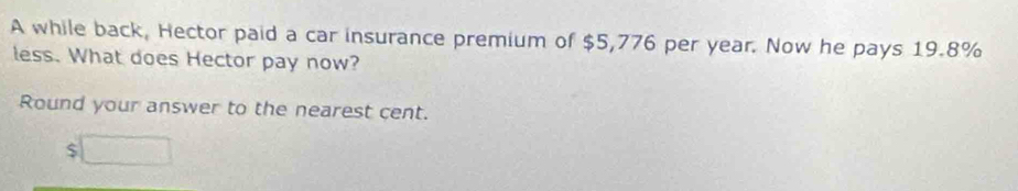 A while back, Hector paid a car insurance premium of $5,776 per year. Now he pays 19.8%
less. What does Hector pay now? 
Round your answer to the nearest cent.
$□