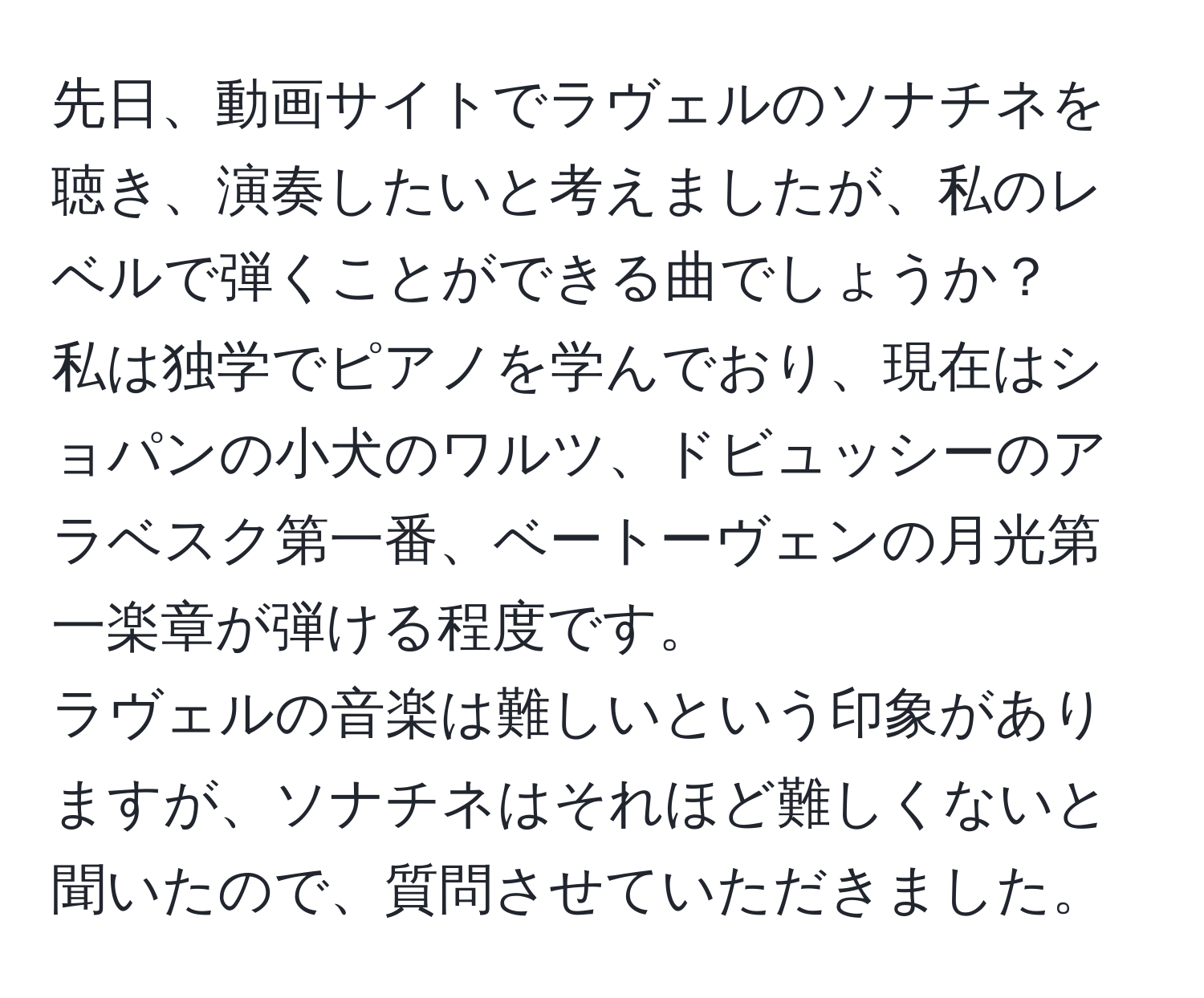 先日、動画サイトでラヴェルのソナチネを聴き、演奏したいと考えましたが、私のレベルで弾くことができる曲でしょうか？  
私は独学でピアノを学んでおり、現在はショパンの小犬のワルツ、ドビュッシーのアラベスク第一番、ベートーヴェンの月光第一楽章が弾ける程度です。  
ラヴェルの音楽は難しいという印象がありますが、ソナチネはそれほど難しくないと聞いたので、質問させていただきました。