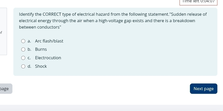 Time left 0:04:07 
Identify the CORRECT type of electrical hazard from the following statement."Sudden release of
electrical energy through the air when a high-voltage gap exists and there is a breakdown
between conductors"
f
a. Arc flash/blast
b. Burns
c. Electrocution
d. Shock
bage Next page