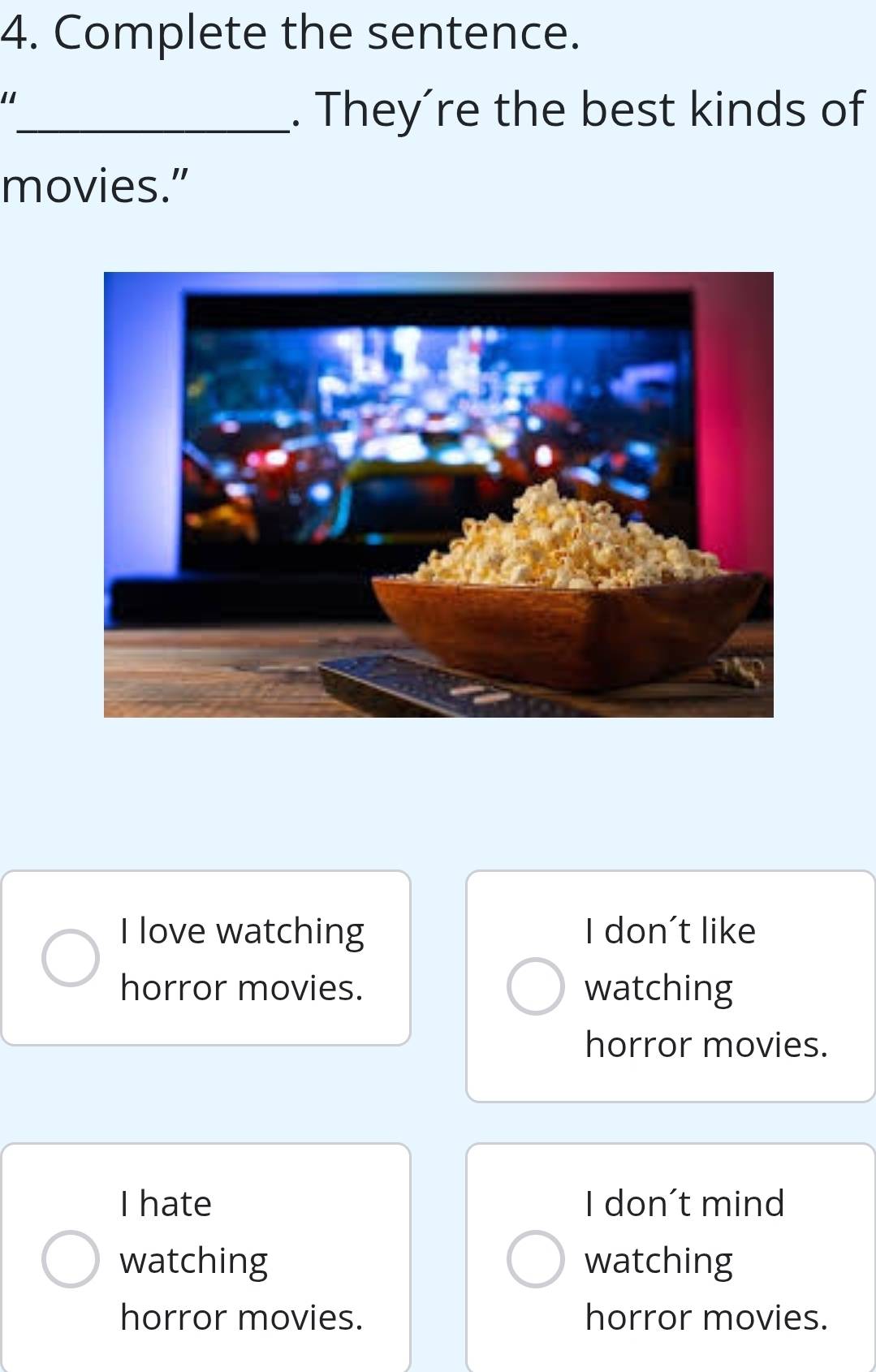 Complete the sentence.
11
_. They´re the best kinds of
movies.”
I love watching I don't like
horror movies. watching
horror movies.
I hate I don't mind
watching watching
horror movies. horror movies.