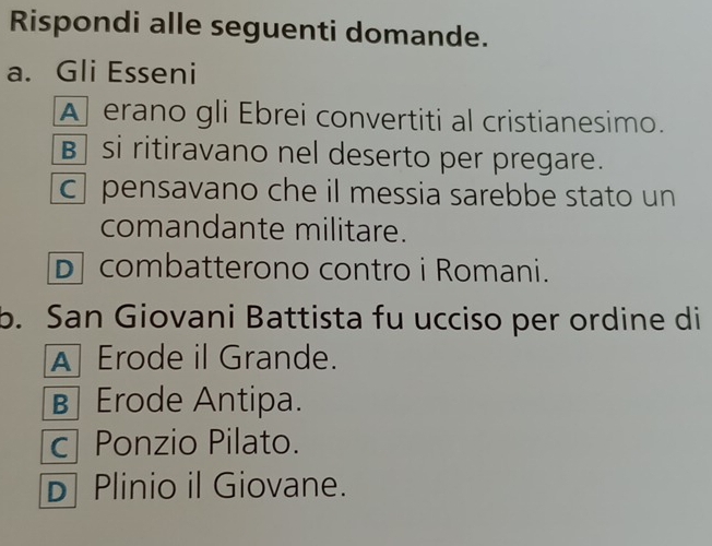 Rispondi alle seguenti domande.
a. Gli Esseni
A erano gli Ebrei convertiti al cristianesimo.
B si ritiravano nel deserto per pregare.
c pensavano che il messia sarebbe stato un
comandante militare.
D combatterono contro i Romani.
b. San Giovani Battista fu ucciso per ordine di
A Erode il Grande.
B Erode Antipa.
c| Ponzio Pilato.
D Plinio il Giovane.