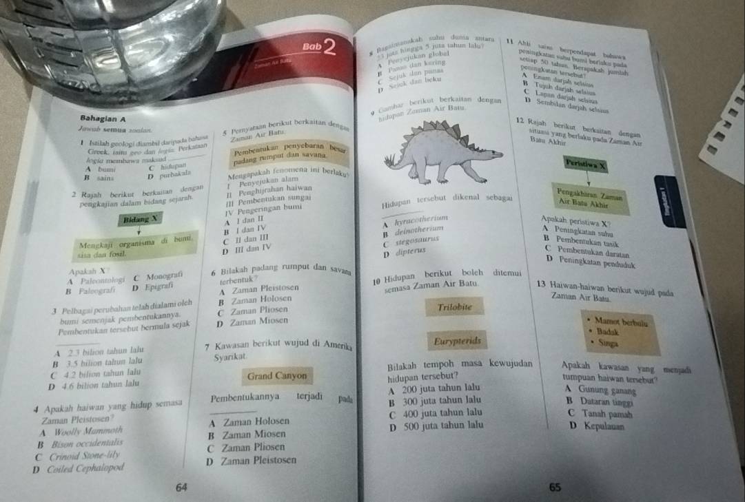 Bab2 # Bagainanakah suhu dunia zmara 11 Ahli sains berpendapat bahawa
Be s hingga 5 jita tahum Ials
setiap 50 tahan. Berapaksh jumiah
p Sejnk dan beku C. Sejuk dan panaa n Pam dan karing A Penycjukan global peningkatan suhu bumi beriaku pada
peningkatan tersebut? A Enam darjaḥ selsias
B Tujuh darjah selaius C Lapan darjah sclsiua
4 Cambar berikut berkaitan dengan D Sembilan darjah selsiua
Bahagian A
n Zoman Air Batu
12 Rajah berikut berkaitan dengan
Jmeab semua zoalan. 5 Peryataan berikut berkaitan denga
Istilah geologí diambil daripada bahasa Zaman Au Bats
sitiu yang berlaku pada Zanan Ai
Batu Akhir
Creek, min geo dan legn Perkataan
Jogía membawa maksad Pembentukan penyebaran besa
Peristiwa X
B sains D purbakala C hidupan padang rumput dan savana
A bum
2 Rajah berikut berkaitan dengan ! Penyejukan alam Mengapakah fenomena ini berlaku
pengkajian dalam bidang sejarah. Il Penghijrahan haiwan
Pengakhiran Zaman
IIl Pembentukan sungai
Bidang X Hidupan tersebut dikenal sebagai Air Batu Akhir
JV Pengeringan bumi
A l dan II
Apkah peristiwa X'
B I dan IV A Peningkatan suhu
C stegosaurus
Mengkaji organisma di bumi C II dan III B Pembentukan tasik
sisa dan fosil.
D IIl dan IV B deinotherium A. hyracotherium
D dipterus
C Pembentukan daratan
D Peningkatan penduduk
Apakah X
A Paleontologi C Monografi 6 Bilakah padang rumput dan savam
B Faleografi D Epigrafi terbentuk? 10 Hidupan berikut boleh ditemui
A Zaman Pleistosen
Zaman Air Batu
3 Pelbagai perubahan telah dialami olch B Zaman Holosen semasa Zaman Air Batu 13 Haiwan-haiwan berikut wujud pada
bumi semenjak pembentukannya C Zaman Plosen Trilobite
Pembentukan tersebut bermula sejak D Zaman Miosen
Mamot berbulu
Badak
A 2.3 bilion tahun lalu 7 Kawasan berikut wujud di Amerika Eurypterids Singa
B 3.5 bilion tahun lalu Syarikat
C 4.2 bilion tahun lalu Bilakah tempoh masa kewujudan Apakah kawasan yang menjadi
D 4.6 bilion tahun lalu Grand Canyon
hidupan tersebut?
tumpuan haiwan tersebut
4 Apakah haiwan yang hidup semasa _Pembentukannya    terjadi padá A 200 juta tahun lalu
A Gunung ganang
Zaman Pleistosen? B 300 juta tahun lalu
B Dataran tinggi
A Woolly Mummoth A Zaman Holosen C 400 juta tahun lalu
C Tanah pamah
B  Bison occidentalis B Zaman Miosen D 500 juta tahun lalu
D Kepulauan
C Crinoid Stone-lily C Zaman Pliosen
D Coiled Cephalopod D Zaman Pleistosen
64
65