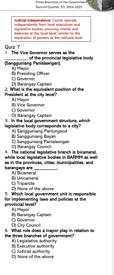 Three Branches of the Government
Second Quarter, S.Y. 2024-2025
Judicial Independence: Courts operate
independently from local executives and
legislative bodies, ensuring checks and
balances at the local level, similar to the
separation of powers at the national level.
Quiz 7
1. The Vice Governor serves as the
_of the provincial legislative body
(Sangguniang Panlalawigan).
A) Mayor
B) Presiding Officer
C) Governor
D) Barangay Captain
2. What is the equivalent position of the
President at the city level?
A) Mayor
B) Vice Governor
C) Governor
D) Barangay Captain
3. In the local government structure, which
legislative body corresponds to a city?
A) Sangguniang Panlungsod
B) Sangguniang Bayan
C) Sangguniang Panlalawigan
D) Barangay Council
4. The national legislative branch is bicameral,
while local legislative bodies in BARMM as well
as in the provinces, cities, municipalities, and
barangays are_
A) Bicameral
B) Unicameral
C) Tripartite
D) None of the above
5. Which local government unit is responsible
for implementing laws and policies at the
provincial level?
A) Mayor
B) Barangay Captain
C) Governor
D) City Council
6. What role does a mayor play in relation to
the three branches of government?
A) Legislative authority
B) Executive authority
C) Judicial authority
D) None of the above