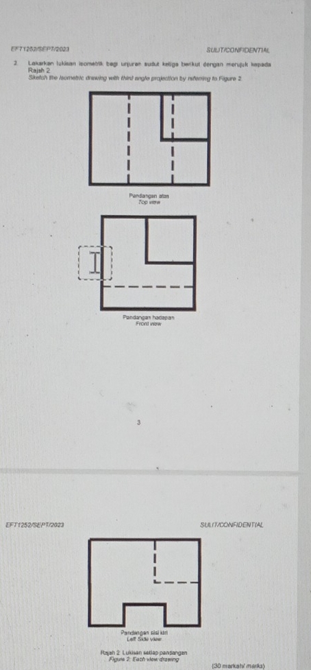 EF71252/SEP7/2023 SUUTICONFIDENTIAL 
2. Lakarkan lukisan isometrik begı unjuran sudut keliga berkut dengan merujük kapada 
Rajsh 2 
Sketch te lsometric drawing with third angle projection by referring to Figure 2 
Yog ven 
EFT1252/SEPT/2023 SUL(T/CONFIDENT(AL 
Rajah 2 Lukisan setlap pansangen 
Figuia 2: Each view drawing 30 markah' marka