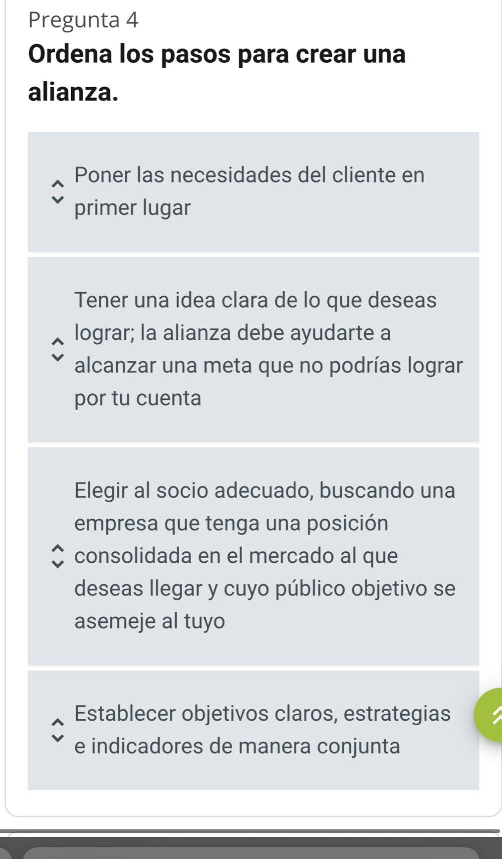 Pregunta 4 
Ordena los pasos para crear una 
alianza. 
Poner las necesidades del cliente en 
primer lugar 
Tener una idea clara de lo que deseas 
lograr; la alianza debe ayudarte a 
alcanzar una meta que no podrías lograr 
por tu cuenta 
Elegir al socio adecuado, buscando una 
empresa que tenga una posición 
consolidada en el mercado al que 
deseas llegar y cuyo público objetivo se 
asemeje al tuyo 
Establecer objetivos claros, estrategias 
e indicadores de manera conjunta