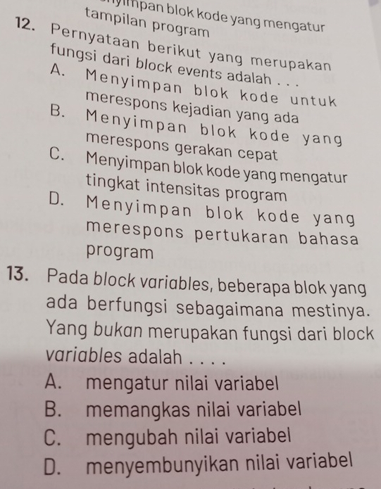 lpan blok kode yang mengatur 
tampilan program
12. Pernyataan berikut yang merupakan
fungsi dari block events adalah . . .
A. Menyimpan blok kode untuk
merespons kejadian yang ada
B. Menyimpan blok kode yang
merespons gerakan cepat
C. Menyimpan blok kode yang mengatur
tingkat intensitas program
D. Menyimpan blok kode yang
merespons pertukaran bahasa
program
13. Pada block variables, beberapa blok yang
ada berfungsi sebagaimana mestinya.
Yang bukan merupakan fungsi dari block
vriables adalah . . . .
A. mengatur nilai variabel
B. memangkas nilai variabel
C. mengubah nilai variabel
D. menyembunyikan nilai variabel