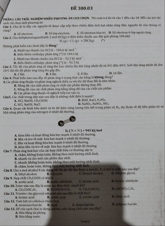 a
Để 300.03
PHÃN I. CÂU TRÁC NGHIỆM NHIÊU PHƯƠNG ÁN LỤA CHQN. Thí sinh trả lời từ câu 1 đến câu 18. Mỗi câu hỏi thí
sinh chỉ chọn một phương án.
Câu 1. Chu kỉ là dãy các nguyên tố được sắp xếp theo chiều điện tích hạt nhân tăng dần, nguyên tử của chúng có
cùng?
A. Số electron. B. Số lớp electron. C. Số electron hóa trị. D. Số electron ở lớp ngoài cùng.
Câu 2. Cho biếtphảnứngtạothành 2 mol HCI(g) ở điều kiện chuẩn sau đây giải phóng 184,6kJ:
H_2(g)+Cl_2(g)to 2HCl(g) (*)
Những phát biểu nào dưới đây là đúng?
A. Nhiệt tạo thành của HC I a -184,6kJmol^(-1).
B. Biến thiên enthalpy phản ứng (^*) là 184,6 kJ.
C. Nhiệt tạo thành chuẩn của HCl la-92,3kJmol^(-1).
D. Biến thiên enthalpy phản ứng (^*)la-92,3kJ.
Cầu 3. Tốc độ của phản ứng sẽ tăng lên bao nhiêu lần khi tăng nhiệt độ từ 0°C đến 40°C %, biết khi tăng nhiệt độ lên
10°C thì tốc độ phản ứng tăng lên gấp đôi. D. 16 lần.
A. 2 lần. B. 4 lần. C. 8 lần.
Câu 4. Phát biểu nào sau đây về phản ứng ở trạng thái cân bằng là không đúng?
A.Các phản ứng thuận và phản ứng nghịch diễn ra với tốc độ thay đối là như nhau.
B. Nồng độ của chất phản ứng và chất sản phẩm không thay đối.
C. Nồng độ của các chất phản ứng bằng nồng độ của các chất sản phẩm.
D. Các phản ứng thuận và nghịch tiếp tục xảy ra.
Câu5. Các chất trong dãy nào sau đây là những chất điện li mạnh?
A. HCl, NaOH, CH₃COOH.
B. KOH,NaCl,H_3PO_4
C. HCl, NaOH, NaCl
D. NaNO_3,NaNO_2,NH_3.
Câu 6. Quan sát hình bên dưới và từ dữ kiện năng lượng liên kết trong phân tử N_2, dự đoán về độ bền phân tử và
khả năng phản ứng của nitrogen ở nhiệt độ thường.
E_b(Nequiv N)=945kJ/ /mol
* A. Kém bền và hoạt động hóa học mạnh ở nhiệt độ thường.
B. Bền và trơ về mặt hóa học mạnh ở nhiệt độ thường.
C. Bền và hoạt động hóa học mạnh ở nhiệt độ thường.
D. Kém bền và trợ về mặt hóa học mạnh ở nhiệt độ thường
Câu 7. Phản ứng hoá học của các hợp chất hữu cơ thường xảy ra
A. chậm, không hoàn toàn, không theo một hướng nhất định.
B. nhanh và cho một sản phẩm duy nhất.
C. nhanh, không hoàn toàn, không theo một hướng nhất định.
D. chậm, hoàn toàn, không theo một hướng nhất định.
Câu 8. Cho x mol alcohol X tác dụng với Na dư thì thu được x mol H₂. X có thể là chất nào sau đây?
A. Ethyl alcohol. B. Glycerol. C. Benzyl alcohol. D. Ethylen glycol.
Câu 9. Hợp chất CH₃COOH có tên là
A. acetic acid. B. acetic aldehyde. C. formic acid. D. formic aldehyde.
Câu 10. Ester nào sau đây là ester no, đơn chức, mạch hở?
A. CH_3COOC_6H_5. B. l COOCH=CH_2 C. CH_3COOCH_3. D. (HCOO)₂C₂H₄.
Câu 11. Triester của glycerol với acid nào sau đây là chất béo?
A. formic acid. B. acetic acid. C. acrylic acid. D. Oleic acid.
Câu 12. Tinh bột và cellulose thuộc loại
A. monosaccharide. B. lipid. C. disaccharide. D. polysaccharide.
Câu 13. Để rửa sạch chai lọ dựng aniline, nên dùng cách nào sau đây?
A. Rửa bằng xà phòng,
B. Rửa bằng nước.
Trang 1