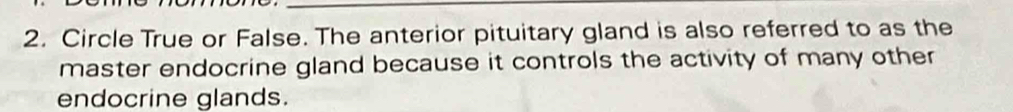 Circle True or False. The anterior pituitary gland is also referred to as the 
master endocrine gland because it controls the activity of many other 
endocrine glands.