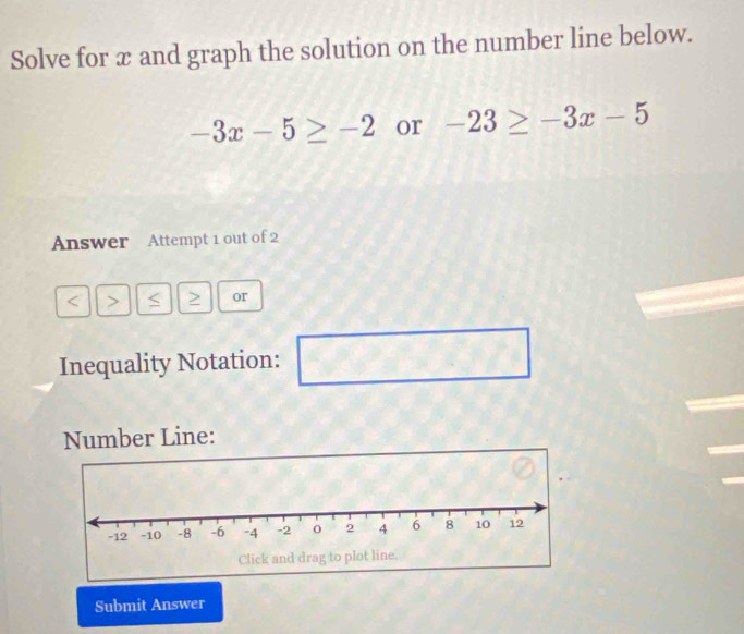 Solve for x and graph the solution on the number line below.
-3x-5≥ -2 or -23≥ -3x-5
Answer Attempt 1 out of 2 
a > > or 
Inequality Notation: 
□  □ 
Number Line: 
Submit Answer