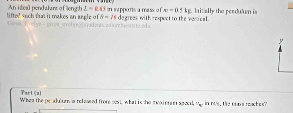 sgment Vide) 
An ideal pendulum of length L=0.65m supports a mass of m=0.5kg. Initially the pendulum is 
lifted such that it makes an angle of θ =16 degrees with respect to the vertical. 
Giren. Evelyn - giron_evelyn@students.columbusstate.edu 
y 
Part (a) 
When the peadulum is released from rest, what is the maximum speed, v_m in m/s, the mass reaches?