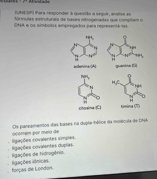 eculares -7^a Atividade
(UNESP) Para responder à questão a seguir, analise as
fórmulas estruturais de bases nitrogenadas que compõem o
DNA e os símbolos empregados para representá-las.
。

adenina (A) guanina (G)
citosina (C) timina (T)
Os pareamentos das bases na dupla-hélice da molécula de DNA
ocorrem por meio de
ligações covalentes simples.
. ligações covalentes duplas.
ligações de hidrogênio.
ligações iônicas.
forças de London.