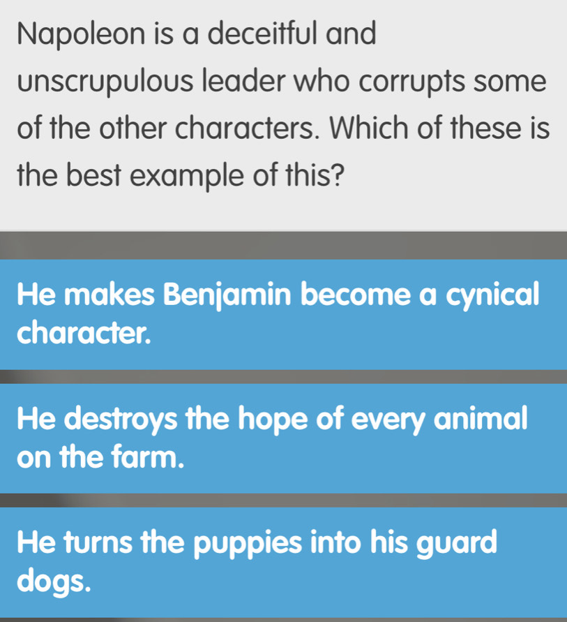 Napoleon is a deceitful and
unscrupulous leader who corrupts some
of the other characters. Which of these is
the best example of this?
He makes Benjamin become a cynical
character.
He destroys the hope of every animal
on the farm.
He turns the puppies into his guard
dogs.