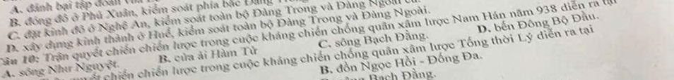 A. đánh bại tập đoán Vi
B. đóng đô ở Phú Xuân, kiểm soát phía bắc ĐangI
C. đặt kinh đô ở Nghệ An, kiểm soát toàn bộ Đảng Trong và Đàng Ngol U
Tâu 10: Trận quyết chiến chiến lược trong cuộc kháng chiến chống quân xâm lược Nam Hán năm 938 diễn ra l D. xây dụng kinh thành ở Huế, kiểm soát toàn bộ Đàng Trong yà Đùng Ngoài.
A. sông Như Nguyệt. B. của ải Hàm Tử C. sông Bạch Đằng. D. bến Đông Bộ Đầu.
Cố chiến chiến lược trong cuộc kháng chiến chống quân xâm lược Tống thời Lý diễn ra tại
B. đồn Ngọc Hồi - Đống Đa.
Đach Đầng