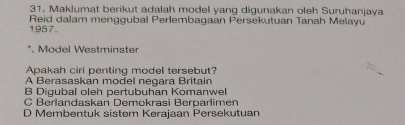 Maklumat berikut adalah model yang digunakan oleh Suruhanjaya
Reid dalam menggubal Perlembagaan Persekutuan Tanah Melayu
1957.
*. Model Westminster
Apakah ciri penting model tersebut?
A Berasaskan model negara Britain
B Digubal oleh pertubuhan Komanwel
C Berlandaskan Demokrasi Berparlimen
D Membentuk sistem Kerajaan Persekutuan