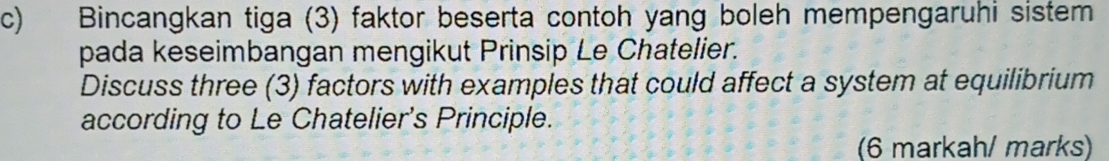 Bincangkan tiga (3) faktor beserta contoh yang boleh mempengaruhi sistem 
pada keseimbangan mengikut Prinsip Le Chatelier. 
Discuss three (3) factors with examples that could affect a system at equilibrium 
according to Le Chatelier's Principle. 
(6 markah/ marks)