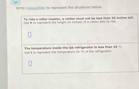 Write inequalities to represent the situations below. 
To ride a roller coaster, a visitor must not be less than 56 inches tall. 
Use h to represent the height (in inches) of a visitor able to ride. 
The temperature inside the lab refrigerator is less than 35°F. 
Use t to represent the temperature (in °F) of the refrigerator.