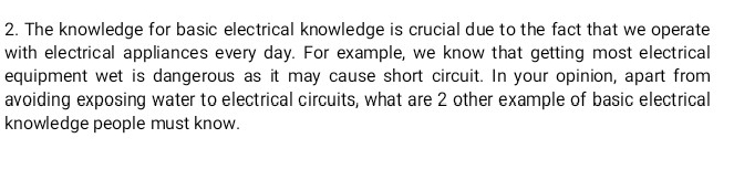 The knowledge for basic electrical knowledge is crucial due to the fact that we operate 
with electrical appliances every day. For example, we know that getting most electrical 
equipment wet is dangerous as it may cause short circuit. In your opinion, apart from 
avoiding exposing water to electrical circuits, what are 2 other example of basic electrical 
knowledge people must know.