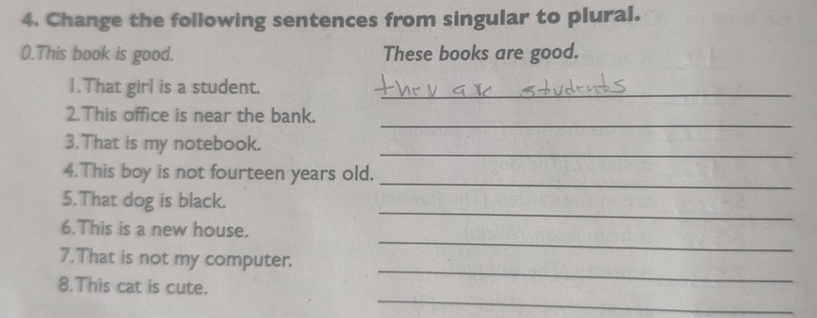 Change the following sentences from singular to plural. 
0.This book is good. These books are good. 
1.That girl is a student._ 
_ 
2.This office is near the bank. 
3.That is my notebook._ 
4.This boy is not fourteen years old._ 
_ 
5.That dog is black. 
_ 
6.This is a new house. 
_ 
7.That is not my computer. 
_ 
8.This cat is cute.