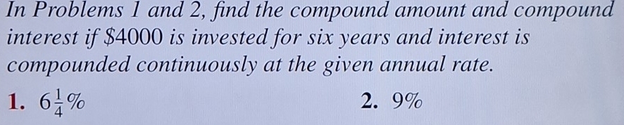 In Problems 1 and 2, find the compound amount and compound 
interest if $4000 is invested for six years and interest is 
compounded continuously at the given annual rate. 
1. 6 1/4 % 2. 9%