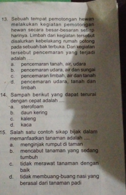 Sebuah tempat pemotongan hewan
melakukan kegiatan pemotongan
hewan secara besar-besaran setiap
harinya. Limbah dari kegiatan tersebut
disalurkan kebelakang rumah potong
pada sebuah bak terbuka. Dari kegiatan
tersebut pencemaran yang terjadi
adalah .
a. pencemaran tanah, air, udara
b. pencemaran udara, air dan sungai
c. pencemaran limbah, air dan tanah
d. pencemaran udara, tanah dan
limbah
14. Sampah berikut yang dapat terurai
dengan cepat adalah ....
a. sterofoam
b. daun kering
c. kaleng
d. kaca
15. Salah satu contoh sikap bijak dalam
memanfaatkan tanaman adalah …
a. menginjak rumput di taman
b. mencabut tanaman yang sedang
tumbuh
c. tidak merawat tanaman dengan
baik
d. tidak membuang-buang nasi yang
berasal dari tanaman padi