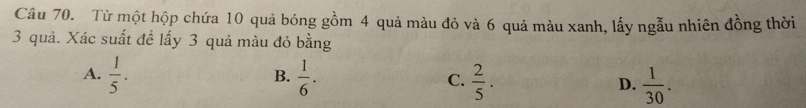 Từ một hộp chứa 10 quả bóng gồm 4 quả màu đỏ và 6 quả màu xanh, lấy ngẫu nhiên đồng thời
3 quả. Xác suất để lấy 3 quả màu đỏ bằng
B.
A.  1/5 .  1/6 . C.  2/5 . D.  1/30 .