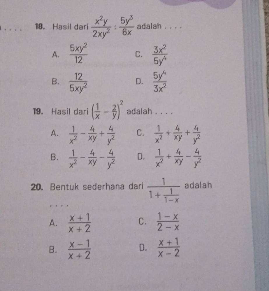 Hasil dari  x^2y/2xy^2 : 5y^3/6x  adalah . . . .
A.  5xy^2/12   3x^2/5y^4 
C.
B.  12/5xy^2   5y^4/3x^2 
D.
19. Hasil dari ( 1/x - 2/y )^2 adalah . . . .
A.  1/x^2 - 4/xy + 4/y^2  C.  1/x^2 + 4/xy + 4/y^2 
B.  1/x^2 - 4/xy - 4/y^2  D.  1/x^2 + 4/xy - 4/y^2 
_
20. Bentuk sederhana dari frac 11+ 1/1-x  adalah
A.  (x+1)/x+2   (1-x)/2-x 
C.
B.  (x-1)/x+2   (x+1)/x-2 
D.