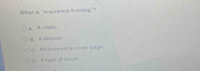 What is "insurance fronting”?
A A claim.
B. A dispute.
C. An insurance cover page.
D. A type of fraud.