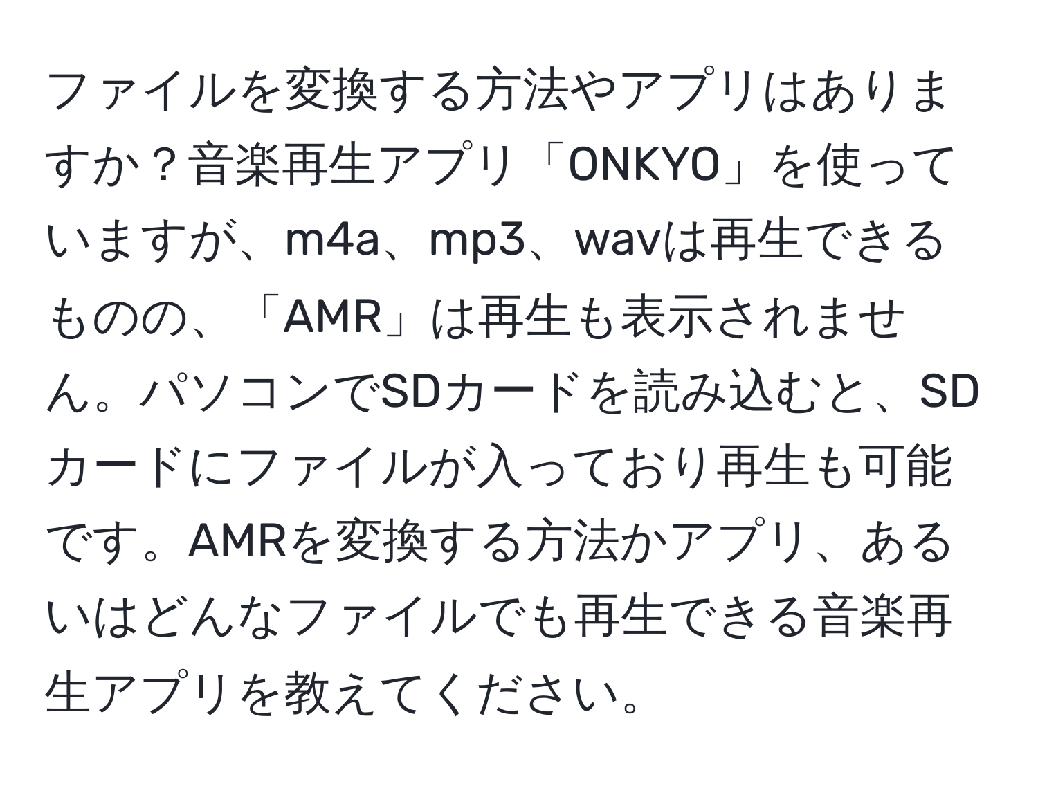 ファイルを変換する方法やアプリはありますか？音楽再生アプリ「ONKYO」を使っていますが、m4a、mp3、wavは再生できるものの、「AMR」は再生も表示されません。パソコンでSDカードを読み込むと、SDカードにファイルが入っており再生も可能です。AMRを変換する方法かアプリ、あるいはどんなファイルでも再生できる音楽再生アプリを教えてください。