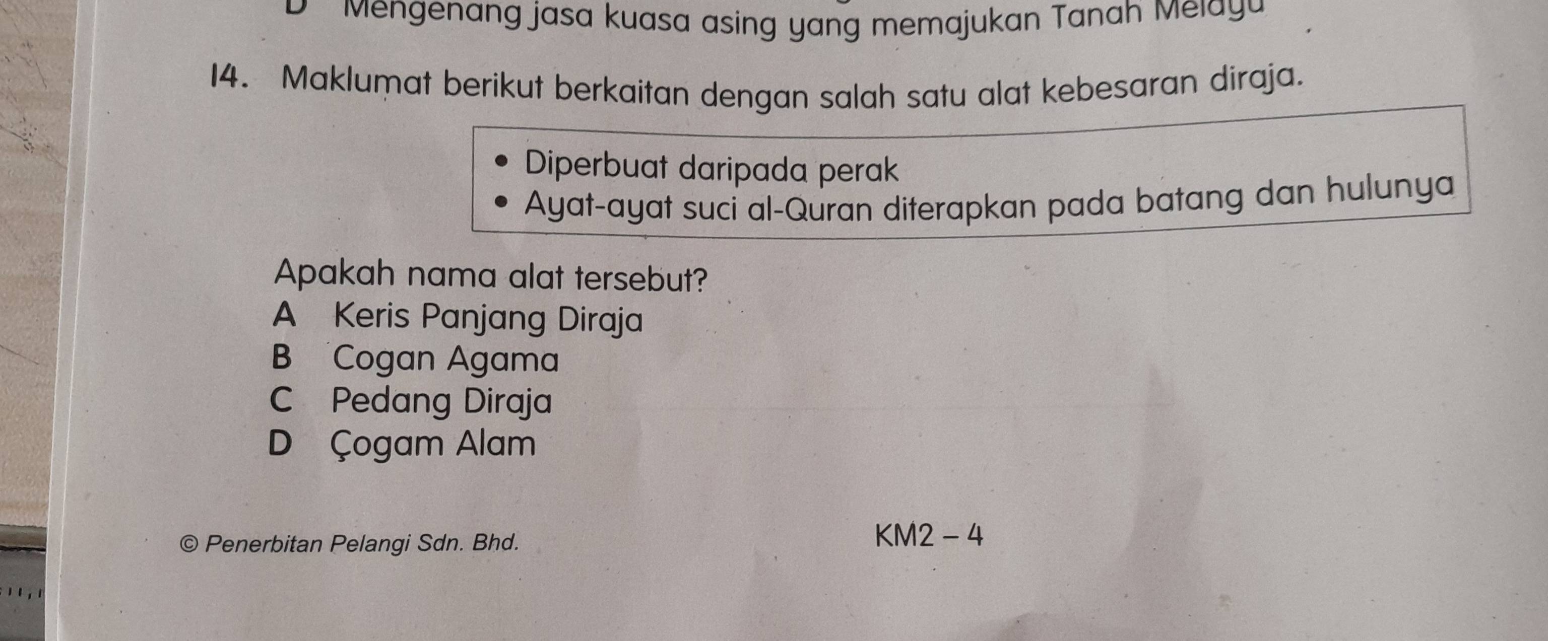 D Mengenang jasa kuasa asing yang memajukan Tanah Melayu
14. Maklumat berikut berkaitan dengan salah satu alat kebesaran diraja.
Diperbuat daripada perak
Ayat-ayat suci al-Quran diterapkan pada batang dan hulunya
Apakah nama alat tersebut?
A Keris Panjang Diraja
B Cogan Agama
C Pedang Diraja
D Çogam Alam
© Penerbitan Pelangi Sdn. Bhd.
KM2 - 4