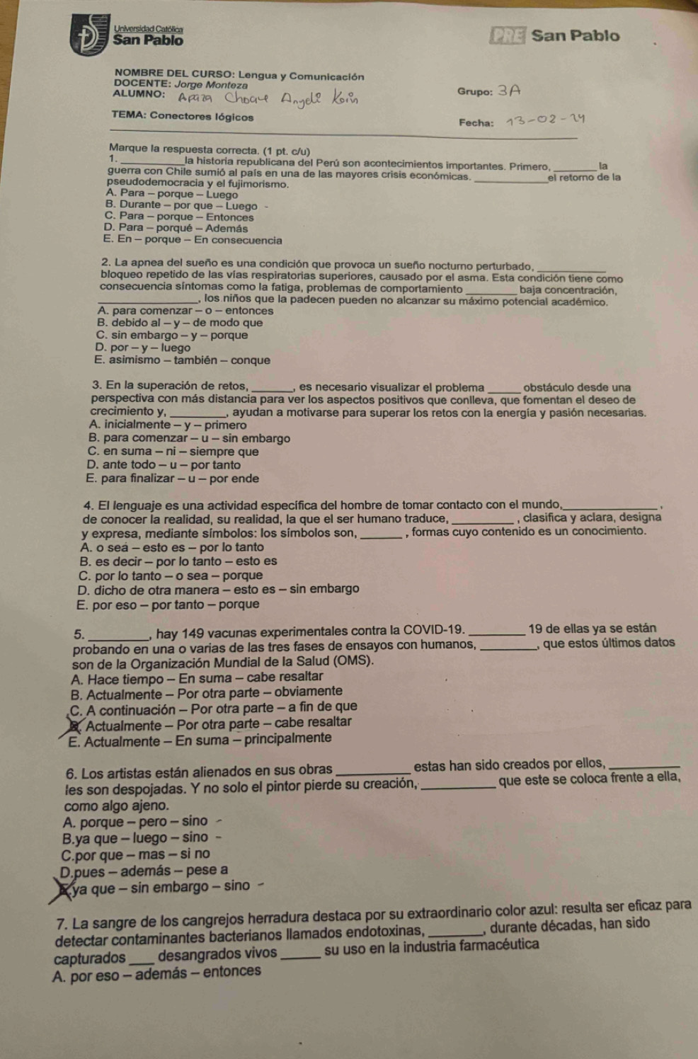 Universidad Católica
PRE
San Pablo San Pablo
NOMBRE DEL CURSO: Lengua y Comunicación
DOCENTE: Jorge Monteza
ALUMNO: Grupo:
_
TEMA: Conectores lógicos Fecha: -02
Marque la respuesta correcta. (1 pt. c/u)
1. _la historía republicana del Perú son acontecimientos importantes. Primero, _la
guerra con Chile sumió al país en una de las mayores crisis económicas.
el retorno de la
pseudodemocracia y el fujimorismo.
_
A. Para - porque - Luego
B. Durante - por que - Luego -
C. Para - porque - Entonces
D. Para - porqué - Además
E. En - porque - En consecuencia
2. La apnea del sueño es una condición que provoca un sueño nocturno perturbado,
bloqueo repetido de las vías respiratorias superiores, causado por el asma. Esta condición tiene como
consecuencia síntomas como la fatiga, problemas de comportamiento _baja concentración,
_los niños que la padecen pueden no alcanzar su máximo potencial académico.
A. para comenzar - o − entonces
B. debido al - y - de modo que
C. sin embargo - y - porque
D. por - y - luego
E. asimismo - también - conque
_
3. En la superación de retos, _es necesario visualizar el problema obstáculo desde una
perspectiva con más distancia para ver los aspectos positivos que conlleva, que fomentan el deseo de
crecimiento y, _, ayudan a motivarse para superar los retos con la energía y pasión necesarias.
A. inicialmente - y - primero
B. para comenzar - u - sin embargo
C. en suma - ni - siempre que
D. ante todo - u - por tanto
E. para finalizar - u - por ende
4. El lenguaje es una actividad específica del hombre de tomar contacto con el mundo
de conocer la realidad, su realidad, la que el ser humano traduce, _, clasifica y aclara, designa
y expresa, mediante símbolos: los símbolos son, _, formas cuyo contenido es un conocimiento.
A. o sea - esto es - por lo tanto
B. es decir - por lo tanto - esto es
C. por lo tanto - o sea - porque
D. dicho de otra manera - esto es - sin embargo
E. por eso - por tanto - porque
5. _, hay 149 vacunas experimentales contra la COVID-19. _19 de ellas ya se están
probando en una o varias de las tres fases de ensayos con humanos, _, que estos últimos datos
son de la Organización Mundial de la Salud (OMS).
A. Hace tiempo - En suma - cabe resaltar
B. Actualmente - Por otra parte - obviamente
C. A continuación - Por otra parte - a fin de que
Actualmente - Por otra parte - cabe resaltar
E. Actualmente - En suma - principalmente
6. Los artistas están alienados en sus obras estas han sido creados por ellos,_
les son despojadas. Y no solo el pintor pierde su creación, _que este se coloca frente a ella,
como algo ajeno.
A. porque - pero - sino
B.ya que - luego - sino
C.por que - mas - si no
D.pues - además - pese a
* ya que - sin embargo - sino 
7. La sangre de los cangrejos herradura destaca por su extraordinario color azul: resulta ser eficaz para
detectar contaminantes bacterianos llamados endotoxinas, _, durante décadas, han sido
capturados_ desangrados vivos _su uso en la industria farmacéutica
A. por eso - además - entonces