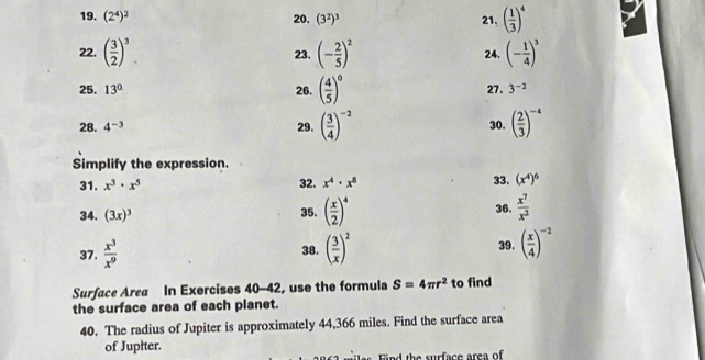 (2^4)^2 20. (3^2)^3 21, ( 1/3 )^4
22. ( 3/2 )^3 23. (- 2/5 )^2 24. (- 1/4 )^3
25. 13° 26. ( 4/5 )^circ  27. 3^(-2)
28. 4^(-3) 29. ( 3/4 )^-2 ( 2/3 )^-4
30. 
Simplify the expression. 
33. 
31. x^3· x^5 32. x^4· x^8 (x^4)^6
35. ( x/2 )^4
34. (3x)^3 36.  x^7/x^2 
37.  x^3/x^9  38. ( 3/x )^2 39, ( x/4 )^-2
Surface Area In Exercises 40-42, use the formula S=4π r^2 to find 
the surface area of each planet. 
40. The radius of Jupiter is approximately 44,366 miles. Find the surface area 
of Jupiter. 
ind the surface area of