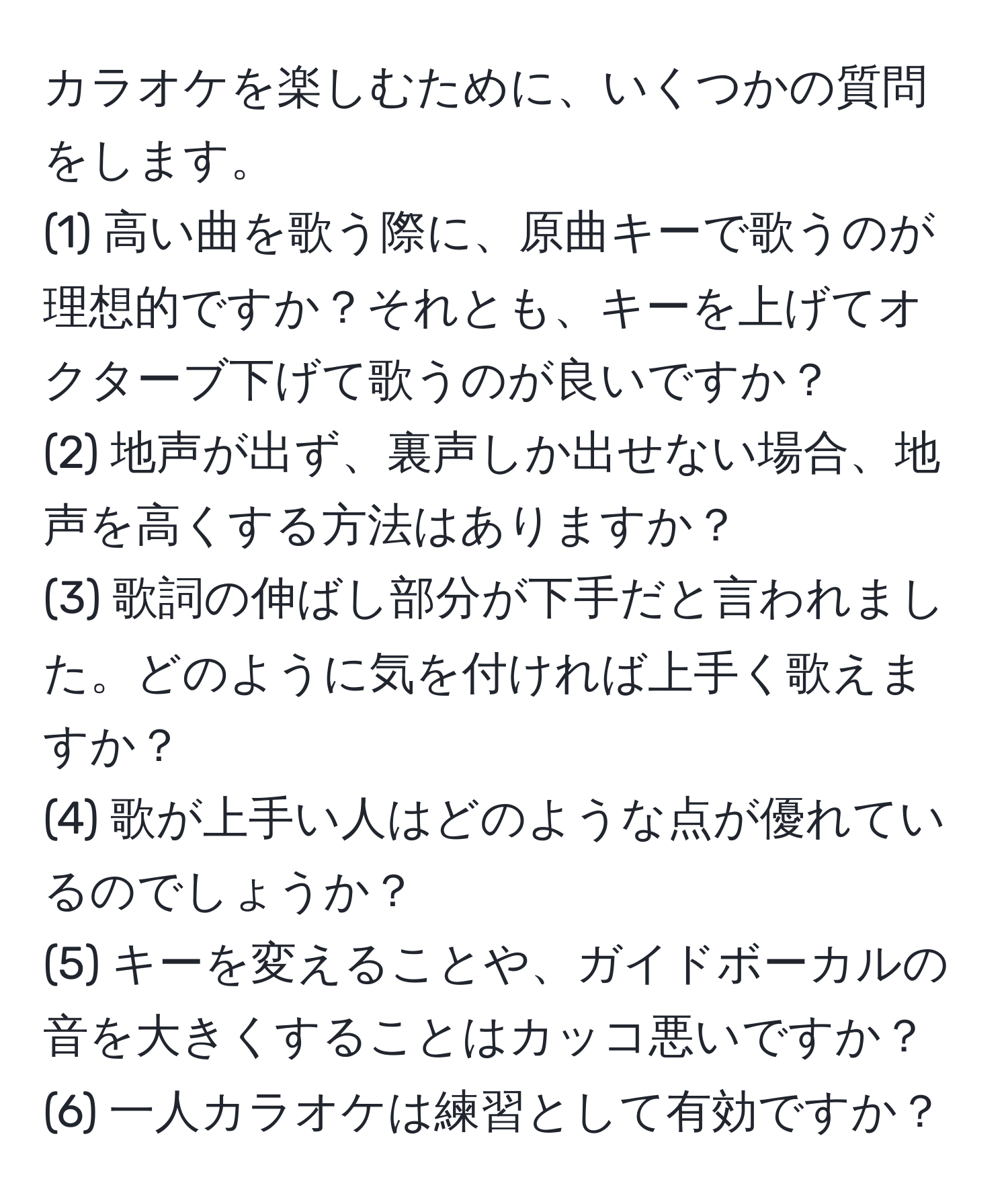 カラオケを楽しむために、いくつかの質問をします。  
(1) 高い曲を歌う際に、原曲キーで歌うのが理想的ですか？それとも、キーを上げてオクターブ下げて歌うのが良いですか？  
(2) 地声が出ず、裏声しか出せない場合、地声を高くする方法はありますか？  
(3) 歌詞の伸ばし部分が下手だと言われました。どのように気を付ければ上手く歌えますか？  
(4) 歌が上手い人はどのような点が優れているのでしょうか？  
(5) キーを変えることや、ガイドボーカルの音を大きくすることはカッコ悪いですか？  
(6) 一人カラオケは練習として有効ですか？