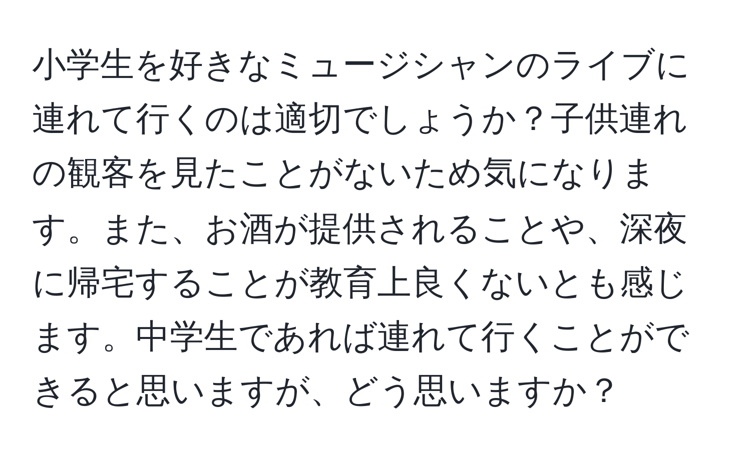 小学生を好きなミュージシャンのライブに連れて行くのは適切でしょうか？子供連れの観客を見たことがないため気になります。また、お酒が提供されることや、深夜に帰宅することが教育上良くないとも感じます。中学生であれば連れて行くことができると思いますが、どう思いますか？