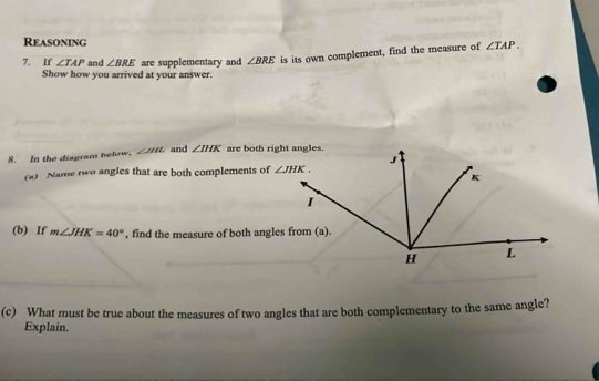 Reasoning
7. If ∠ TAP and ∠ BRE are supplementary and ∠ BRE is its own complement, find the measure of ∠ TAP.
Show how you arrived at your answer.
8. In the diagram below. ∠ MAL and ∠ IHK are both right angles.
(a) Name two angles that are both complements of 
(b) If m∠ JHK=40° , find the measure of both angles from (a).
(c) What must be true about the measures of two angles that are both complementary to the same angle?
Explain.