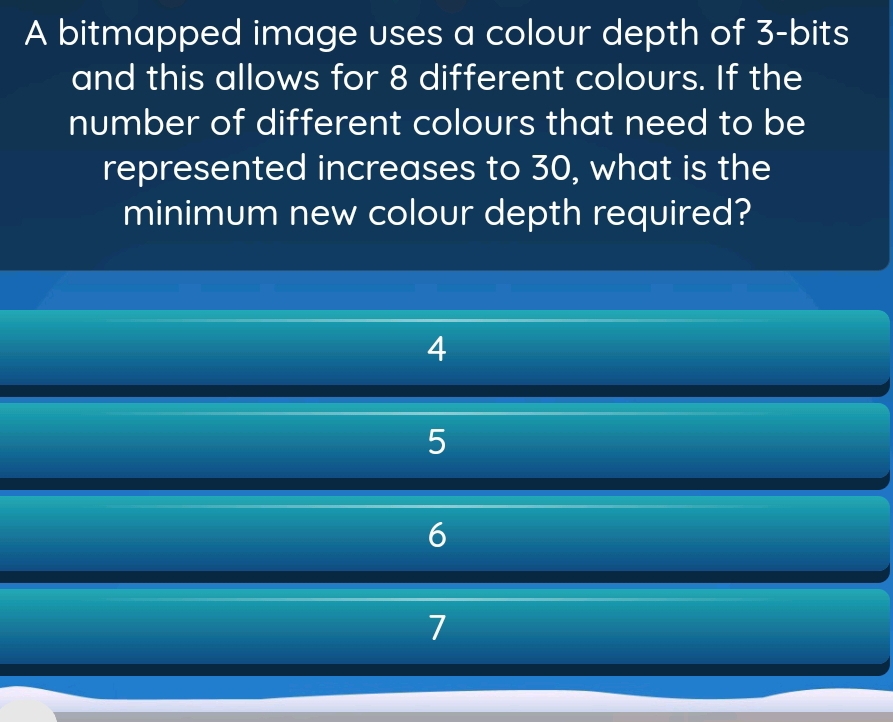 A bitmapped image uses a colour depth of 3 -bits
and this allows for 8 different colours. If the
number of different colours that need to be
represented increases to 30, what is the
minimum new colour depth required?
4
5
6
7