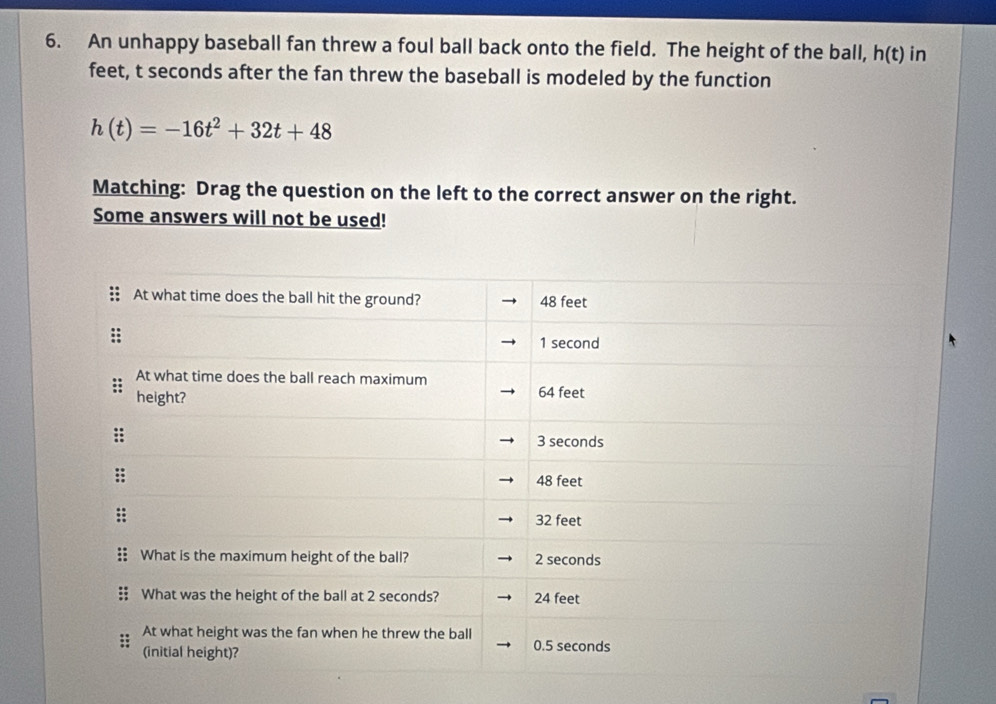 An unhappy baseball fan threw a foul ball back onto the field. The height of the ball, h(t) in
feet, t seconds after the fan threw the baseball is modeled by the function
h(t)=-16t^2+32t+48
Matching: Drag the question on the left to the correct answer on the right. 
Some answers will not be used!