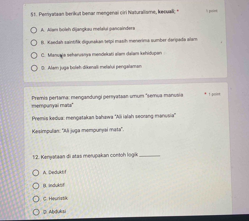 Perṅyataan berikut benar mengenai ciri Naturalisme, kecuali; * 1 point
A. Alam boleh dijangkau melalui pancaindera
B. Kaedah saintifik digunakan tetpi masih menerima sumber daripada alam
C. Manu ia seharusnya mendekati alam dalam kehidupan
D. Alam juga boleh dikenali melalui pengalaman
Premis pertama: mengandungi pernyataan umum “semua manusia * 1 point
mempunyai mata"
Premis kedua: mengatakan bahawa “Ali ialah seorang manusia”
Kesimpulan: “Ali juga mempunyai mata”.
12. Kenyataan di atas merupakan contoh logik_
A. Deduktif
B. Induktif
C. Heuristik
D. Abduksi