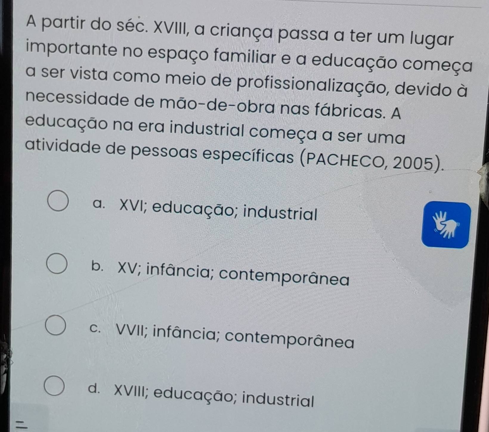 A partir do séc. XVIII, a criança passa a ter um lugar
importante no espaço familiar e a educação começa
a ser vista como meio de profissionalização, devido à
necessidade de mão-de-obra nas fábricas. A
educação na era industrial começa a ser uma
atividade de pessoas específicas (PACHECO, 2005).
a. XVI; educação; industrial
b. XV; infância; contemporânea
c. VVII; infância; contemporânea
d. XVIII; educação; industrial