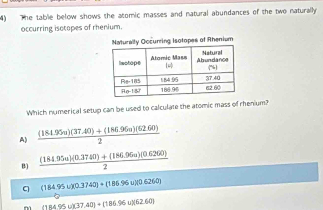 The table below shows the atomic masses and natural abundances of the two naturally
occurring isotopes of rhenium.
rring Isotopes of Rhenium
Which numerical setup can be used to calculate the atomic mass of rhenium?
A)  ((184.95u)(37.40)+(186.96u)(62.60))/2 
B)  ((184.95u)(0.3740)+(186.96u)(0.6260))/2 
C (184.95u)(0.3740)+(186.96u)(0.6260)
(184.95u)(37.40)+(186.96u)(62.60)