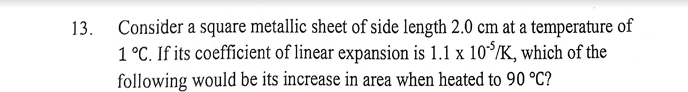 Consider a square metallic sheet of side length 2.0 cm at a temperature of
1°C. If its coefficient of linear expansion is 1.1* 10^(-5)/K , which of the 
following would be its increase in area when heated to 90°C