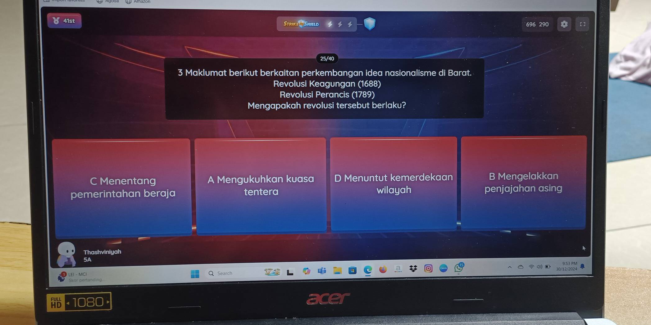 41st
Strike Shield
25/40
3 Maklumat berikut berkaitan perkembangan idea nasionalisme di Barat.
Revolusi Keagungan (1688)
Revolusi Perancis (1789)
Mengapakah revolusi tersebut berlaku?
C Menentang D Menuntut kemerdekaan B Mengelakkan
pemerintahan beraja tentera wilayah penjajahan asing
Thashviniyah
5A
LEI - MCI
Q Search
1080