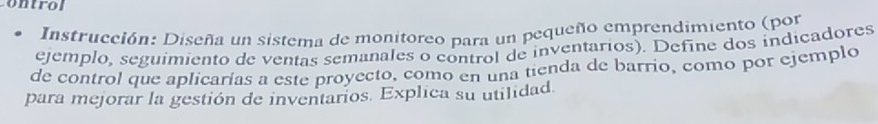 ontrol 
Instrucción: Diseña un sistema de monitoreo para un pequeño emprendimiento (por 
ejemplo, seguimiento de ventas semanales o control de inventarios). Define dos indicadores 
de control que aplicarías a este proyecto, como en una tienda de barrio, como por ejemplo 
para mejorar la gestión de inventarios. Explica su utilidad.