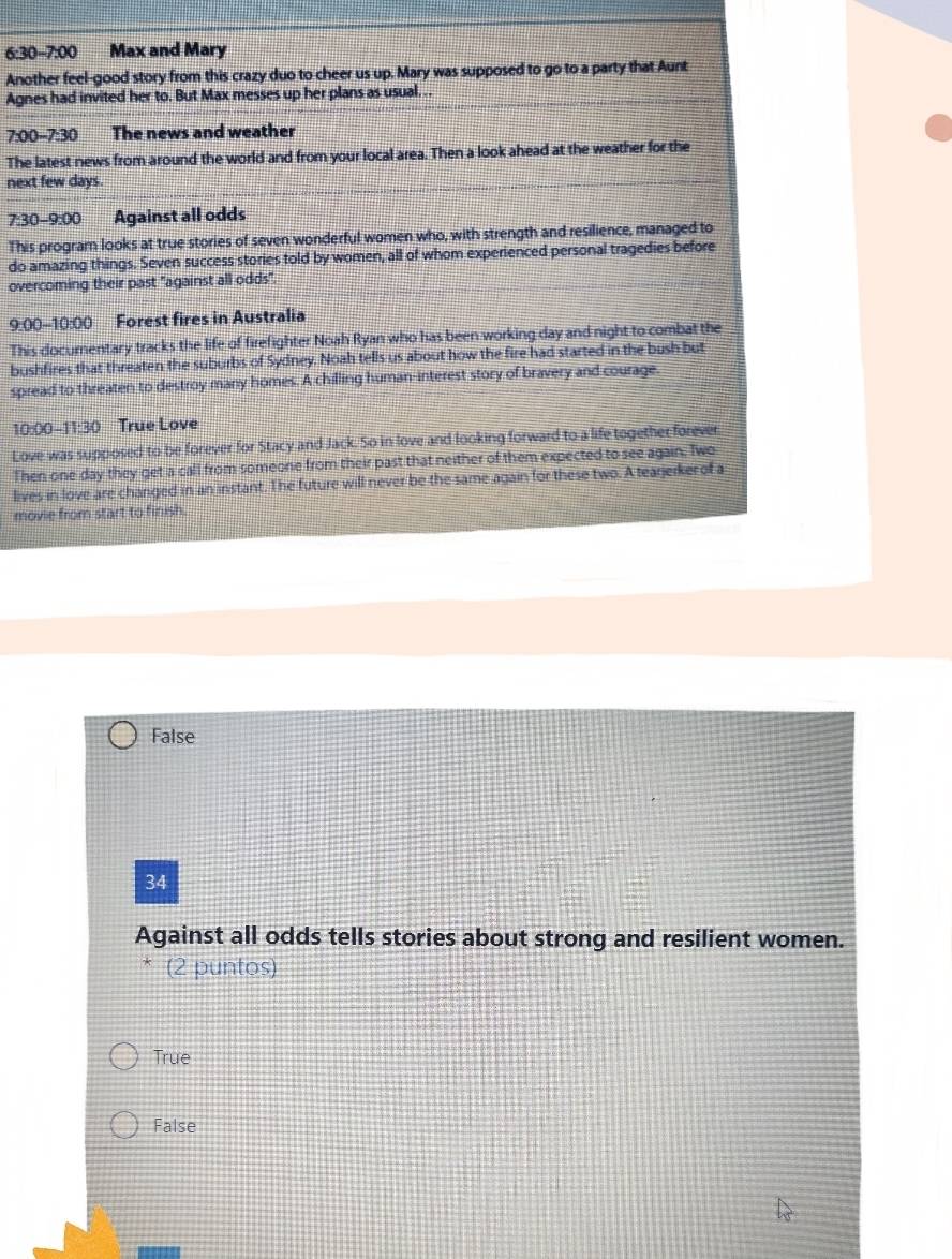 6:30-7:00 Max and Mary
Another feel-good story from this crazy duo to cheer us up. Mary was supposed to go to a party that Aunt
Agnes had invited her to. But Max messes up her plans as usual. . .
7:00-7:30 The news and weather
The latest news from around the world and from your local area. Then a look ahead at the weather for the
next few days.
7:30-9:00 Against all odds
This program looks at true stories of seven wonderful women who, with strength and resilience, managed to
do amazing things. Seven success stories told by women, all of whom experienced personal tragedies before
overcoming their past "against all odds".
9:00-10:00 Forest fires in Australia
This documentary tracks the life of firefighter Noah Ryan who has been working day and night to combat the
bushfires that threaten the suburbs of Sydney. Noah tells us about how the fire had started in the bush but
spread to threaten to destroy many homes. A chilling human-interest story of bravery and courage.
10:00 11:30 True Love
Love was supposed to be forever for Stacy and Jack. So in love and looking forward to a life together forever
Then one day they get a call from someone from their past that neither of them expected to see again. Two
lives in love are changed in an instant. The future will never be the same again for these two. A tearjerker of a
movie from start to finish.
False
34
Against all odds tells stories about strong and resilient women.
* (2 puntos)
True
False