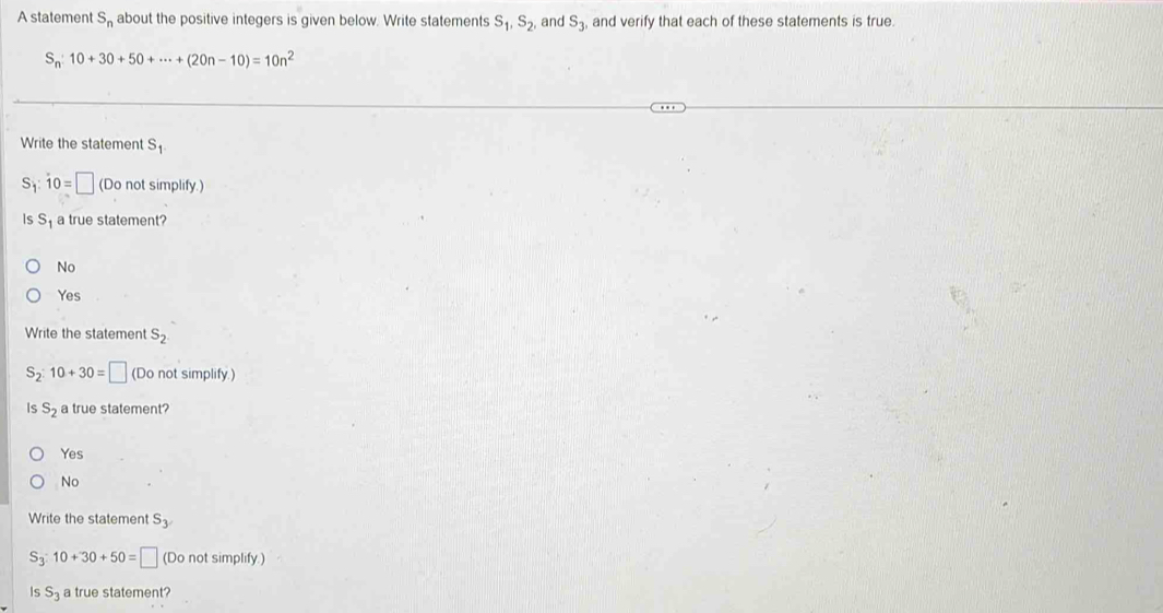 A statement S_n about the positive integers is given below. Write statements S_1, S_2, and S_3, and verify that each of these statements is true.
S_n:10+30+50+·s +(20n-10)=10n^2
Write the statement S_1
S_1 : dot 10=□ (Do not simplify.)
is S_1 a true statement?
No
Yes
Write the statement S_2
S_2:10+30=□ (Do not simplify.)
Is S_2 a true statement?
Yes
No
Write the statement S_3
S_3:10+30+50=□ (Do not simplify.)
is S_3 a true statement?