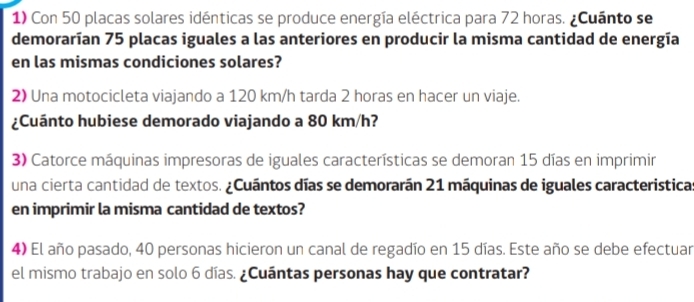 Con 50 placas solares idénticas se produce energía eléctrica para 72 horas. ¿Cuánto se 
demorarían 75 placas iguales a las anteriores en producir la misma cantidad de energía 
en las mismas condiciones solares? 
2) Una motocicleta viajando a 120 km/h tarda 2 horas en hacer un viaje. 
¿Cuánto hubiese demorado viajando a 80 km/h? 
3) Catorce máquinas impresoras de iguales características se demoran 15 días en imprimir 
una cierta cantidad de textos. ¿Cuántos días se demorarán 21 máquinas de iguales caracteristicas 
en imprimir la misma cantidad de textos? 
4) El año pasado, 40 personas hicieron un canal de regadío en 15 días. Este año se debe efectuar 
el mismo trabajo en solo 6 días. ¿Cuántas personas hay que contratar?