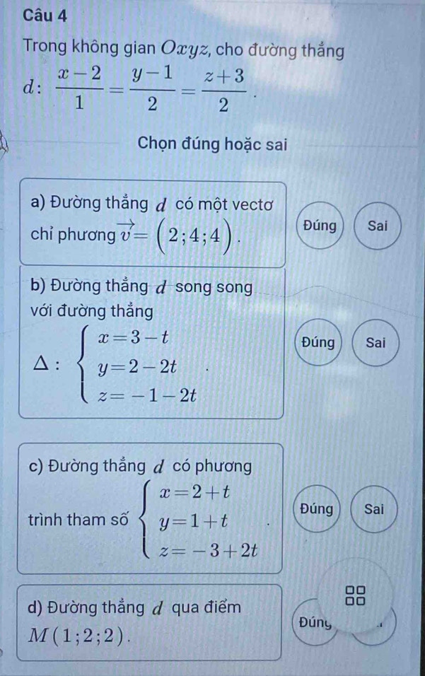 Trong không gian Oxyz, cho đường thắng
d:  (x-2)/1 = (y-1)/2 = (z+3)/2 . 
Chọn đúng hoặc sai
a) Đường thẳng đ có một vectơ
chỉ phương vector v=(2;4;4). Đúng Sai
b) Đường thẳng ◢ song song
với đường thẳng
: beginarrayl x=3-t y=2-2t z=-1-2tendarray.. 
Đúng Sai
c) Đường thẳng ◢ có phương
trình tham số beginarrayl x=2+t y=1+t z=-3+2tendarray. Đúng Sai
d) Đường thẳng ◢ qua điểm
Đúny
M(1;2;2).