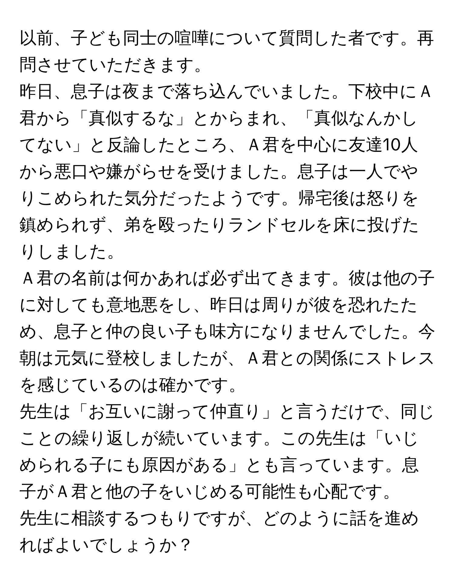 以前、子ども同士の喧嘩について質問した者です。再問させていただきます。  
昨日、息子は夜まで落ち込んでいました。下校中にＡ君から「真似するな」とからまれ、「真似なんかしてない」と反論したところ、Ａ君を中心に友達10人から悪口や嫌がらせを受けました。息子は一人でやりこめられた気分だったようです。帰宅後は怒りを鎮められず、弟を殴ったりランドセルを床に投げたりしました。  
Ａ君の名前は何かあれば必ず出てきます。彼は他の子に対しても意地悪をし、昨日は周りが彼を恐れたため、息子と仲の良い子も味方になりませんでした。今朝は元気に登校しましたが、Ａ君との関係にストレスを感じているのは確かです。  
先生は「お互いに謝って仲直り」と言うだけで、同じことの繰り返しが続いています。この先生は「いじめられる子にも原因がある」とも言っています。息子がＡ君と他の子をいじめる可能性も心配です。  
先生に相談するつもりですが、どのように話を進めればよいでしょうか？